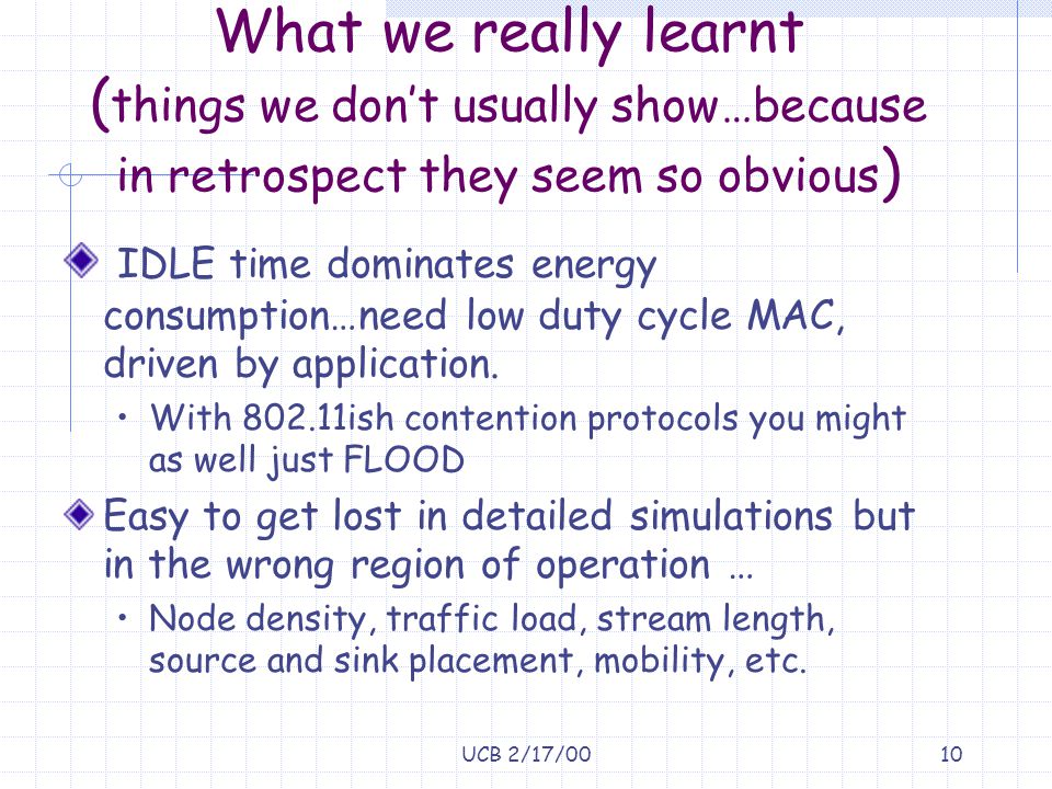 UCB 2/17/0010 What we really learnt ( things we don’t usually show…because in retrospect they seem so obvious ) IDLE time dominates energy consumption…need low duty cycle MAC, driven by application.