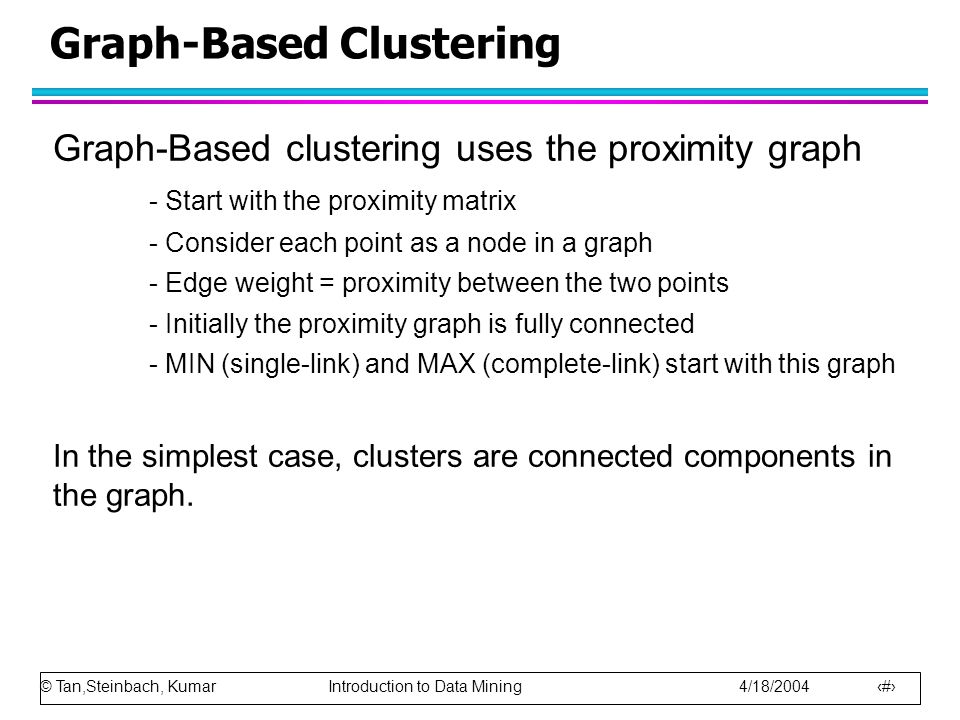 © Tan,Steinbach, Kumar Introduction to Data Mining 4/18/ Graph-Based Clustering Graph-Based clustering uses the proximity graph - Start with the proximity matrix - Consider each point as a node in a graph - Edge weight = proximity between the two points - Initially the proximity graph is fully connected - MIN (single-link) and MAX (complete-link) start with this graph In the simplest case, clusters are connected components in the graph.