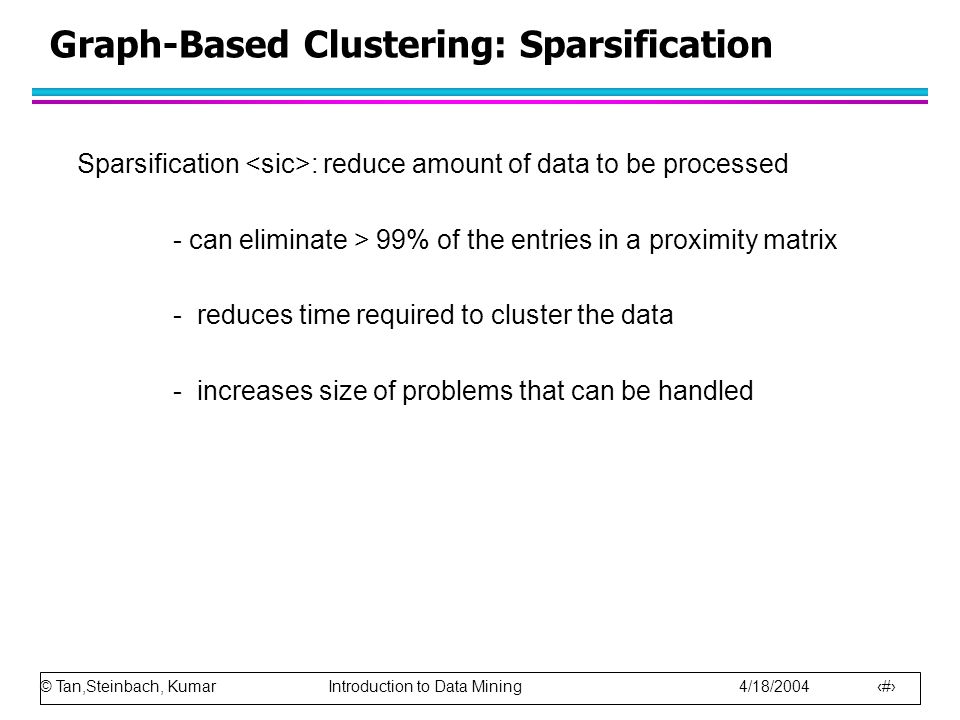 © Tan,Steinbach, Kumar Introduction to Data Mining 4/18/ Graph-Based Clustering: Sparsification Sparsification : reduce amount of data to be processed - can eliminate > 99% of the entries in a proximity matrix - reduces time required to cluster the data - increases size of problems that can be handled
