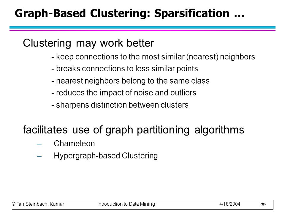 © Tan,Steinbach, Kumar Introduction to Data Mining 4/18/ Graph-Based Clustering: Sparsification … Clustering may work better - keep connections to the most similar (nearest) neighbors - breaks connections to less similar points - nearest neighbors belong to the same class - reduces the impact of noise and outliers - sharpens distinction between clusters facilitates use of graph partitioning algorithms –Chameleon –Hypergraph-based Clustering