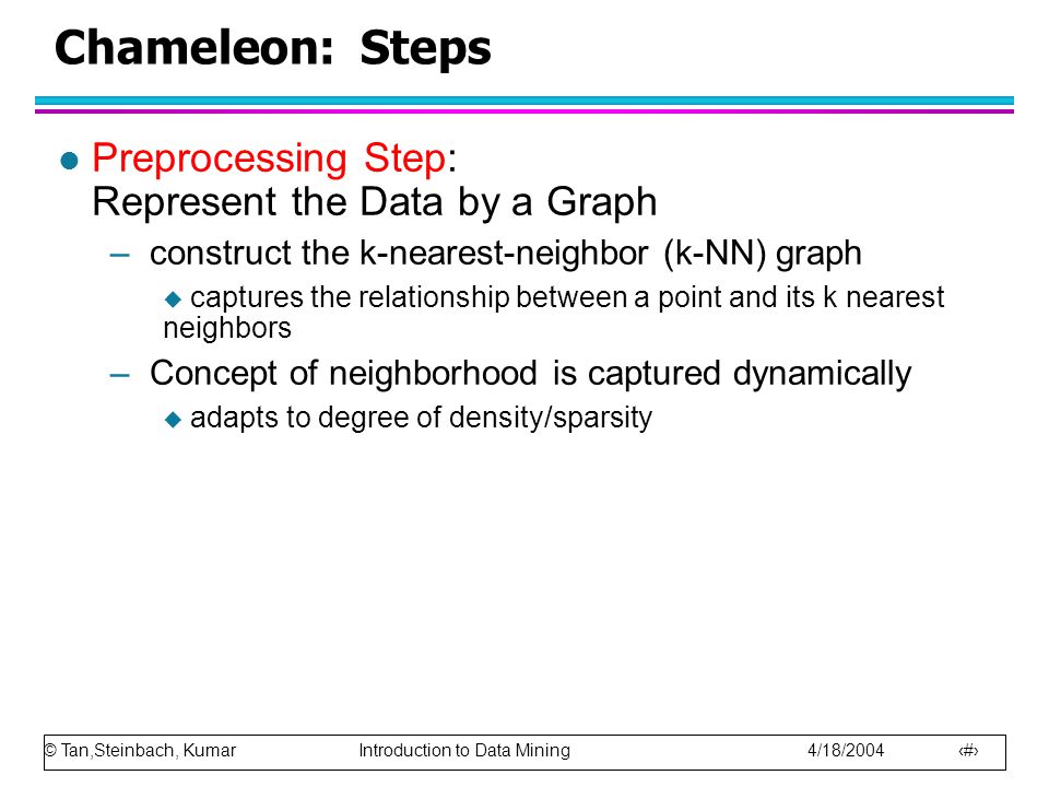 © Tan,Steinbach, Kumar Introduction to Data Mining 4/18/ Chameleon: Steps l Preprocessing Step: Represent the Data by a Graph –construct the k-nearest-neighbor (k-NN) graph  captures the relationship between a point and its k nearest neighbors –Concept of neighborhood is captured dynamically  adapts to degree of density/sparsity