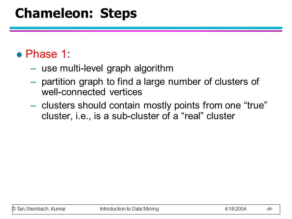 © Tan,Steinbach, Kumar Introduction to Data Mining 4/18/ Chameleon: Steps l Phase 1: –use multi-level graph algorithm –partition graph to find a large number of clusters of well-connected vertices –clusters should contain mostly points from one true cluster, i.e., is a sub-cluster of a real cluster