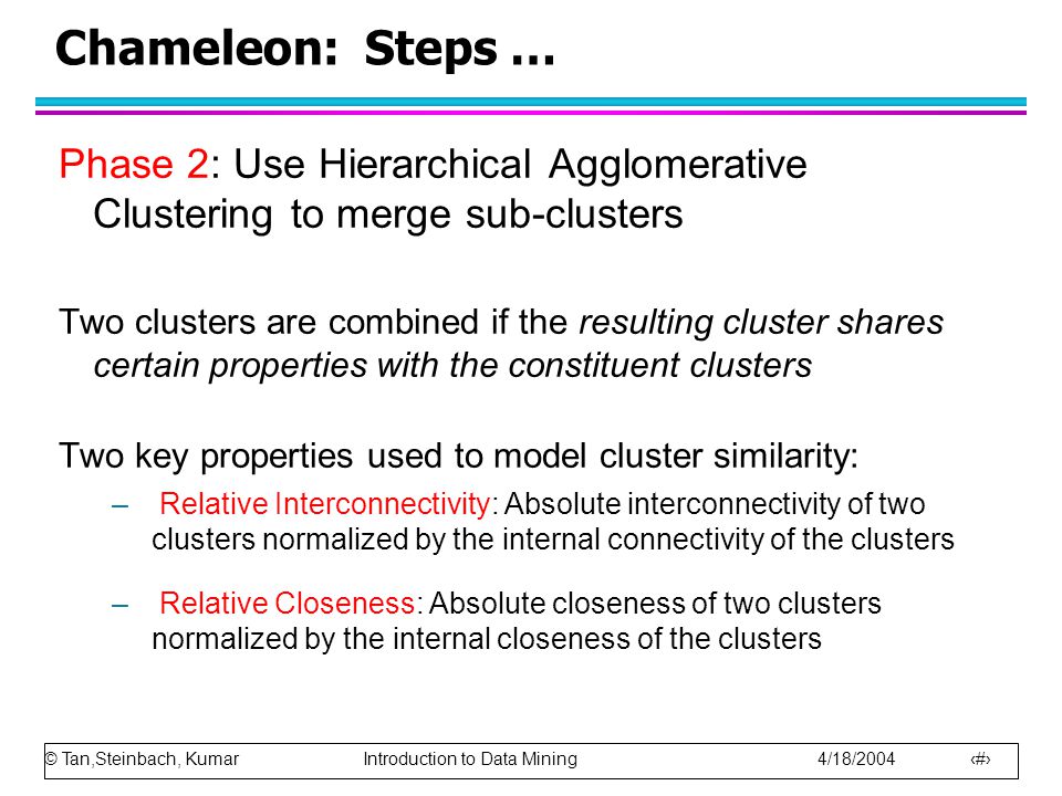© Tan,Steinbach, Kumar Introduction to Data Mining 4/18/ Chameleon: Steps … Phase 2: Use Hierarchical Agglomerative Clustering to merge sub-clusters Two clusters are combined if the resulting cluster shares certain properties with the constituent clusters Two key properties used to model cluster similarity: – Relative Interconnectivity: Absolute interconnectivity of two clusters normalized by the internal connectivity of the clusters – Relative Closeness: Absolute closeness of two clusters normalized by the internal closeness of the clusters