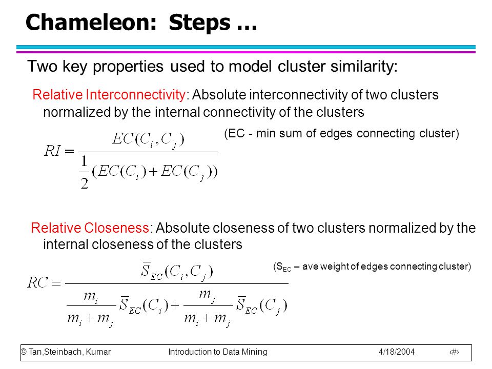 © Tan,Steinbach, Kumar Introduction to Data Mining 4/18/ Chameleon: Steps … Two key properties used to model cluster similarity: Relative Interconnectivity: Absolute interconnectivity of two clusters normalized by the internal connectivity of the clusters (EC - min sum of edges connecting cluster) Relative Closeness: Absolute closeness of two clusters normalized by the internal closeness of the clusters (S EC – ave weight of edges connecting cluster)