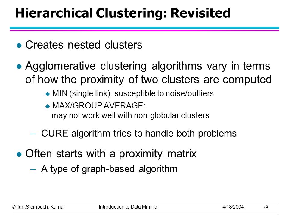 © Tan,Steinbach, Kumar Introduction to Data Mining 4/18/ Hierarchical Clustering: Revisited l Creates nested clusters l Agglomerative clustering algorithms vary in terms of how the proximity of two clusters are computed  MIN (single link): susceptible to noise/outliers  MAX/GROUP AVERAGE: may not work well with non-globular clusters –CURE algorithm tries to handle both problems l Often starts with a proximity matrix –A type of graph-based algorithm