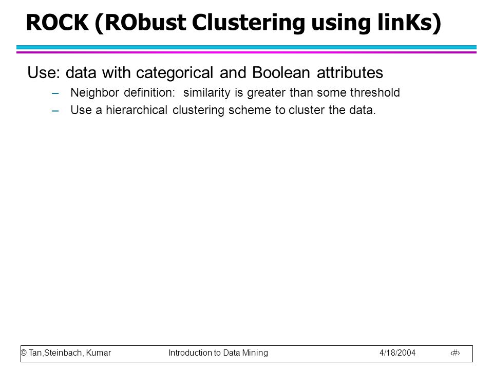 © Tan,Steinbach, Kumar Introduction to Data Mining 4/18/ ROCK (RObust Clustering using linKs) Use: data with categorical and Boolean attributes –Neighbor definition: similarity is greater than some threshold –Use a hierarchical clustering scheme to cluster the data.