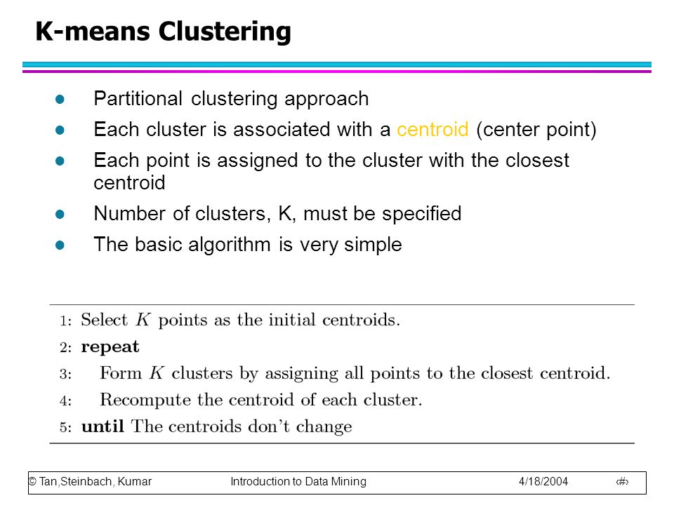 © Tan,Steinbach, Kumar Introduction to Data Mining 4/18/ K-means Clustering l Partitional clustering approach l Each cluster is associated with a centroid (center point) l Each point is assigned to the cluster with the closest centroid l Number of clusters, K, must be specified l The basic algorithm is very simple