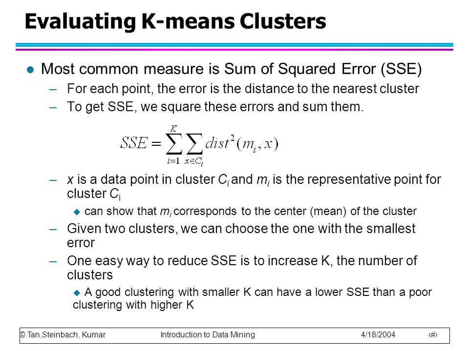 © Tan,Steinbach, Kumar Introduction to Data Mining 4/18/ Evaluating K-means Clusters l Most common measure is Sum of Squared Error (SSE) –For each point, the error is the distance to the nearest cluster –To get SSE, we square these errors and sum them.