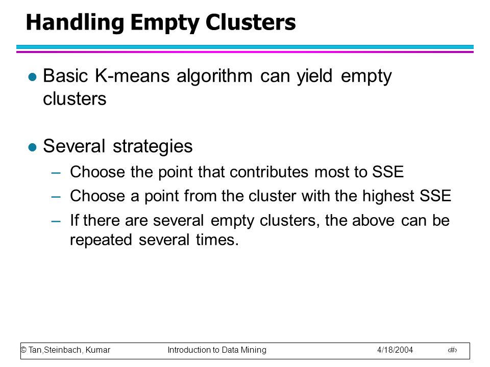 © Tan,Steinbach, Kumar Introduction to Data Mining 4/18/ Handling Empty Clusters l Basic K-means algorithm can yield empty clusters l Several strategies –Choose the point that contributes most to SSE –Choose a point from the cluster with the highest SSE –If there are several empty clusters, the above can be repeated several times.