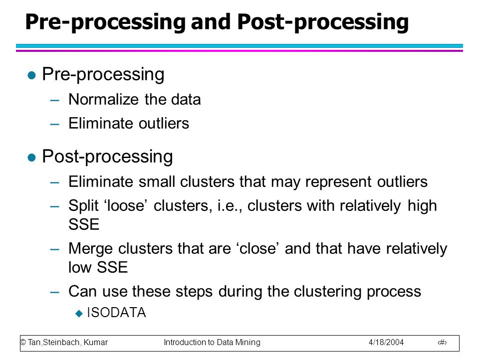 © Tan,Steinbach, Kumar Introduction to Data Mining 4/18/ Pre-processing and Post-processing l Pre-processing –Normalize the data –Eliminate outliers l Post-processing –Eliminate small clusters that may represent outliers –Split ‘loose’ clusters, i.e., clusters with relatively high SSE –Merge clusters that are ‘close’ and that have relatively low SSE –Can use these steps during the clustering process  ISODATA