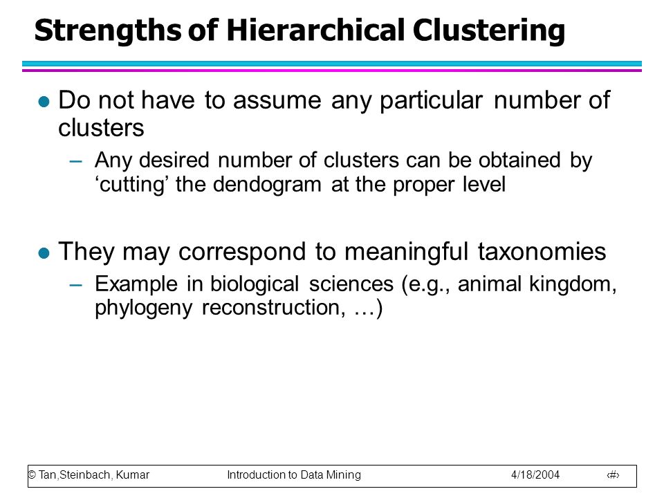 © Tan,Steinbach, Kumar Introduction to Data Mining 4/18/ Strengths of Hierarchical Clustering l Do not have to assume any particular number of clusters –Any desired number of clusters can be obtained by ‘cutting’ the dendogram at the proper level l They may correspond to meaningful taxonomies –Example in biological sciences (e.g., animal kingdom, phylogeny reconstruction, …)