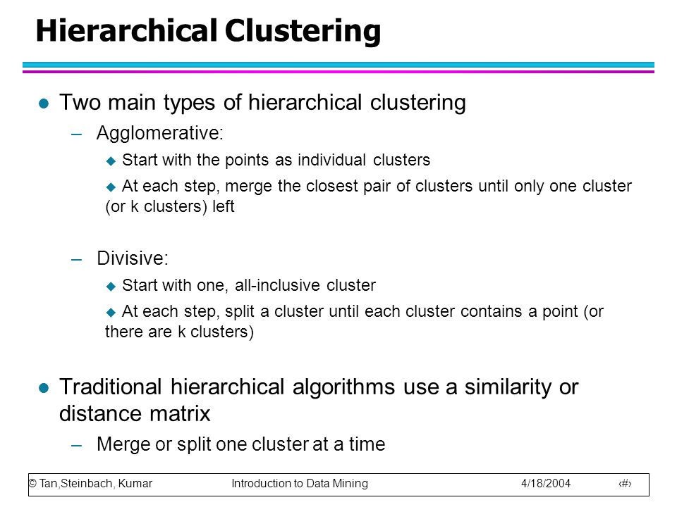 © Tan,Steinbach, Kumar Introduction to Data Mining 4/18/ Hierarchical Clustering l Two main types of hierarchical clustering –Agglomerative:  Start with the points as individual clusters  At each step, merge the closest pair of clusters until only one cluster (or k clusters) left –Divisive:  Start with one, all-inclusive cluster  At each step, split a cluster until each cluster contains a point (or there are k clusters) l Traditional hierarchical algorithms use a similarity or distance matrix –Merge or split one cluster at a time