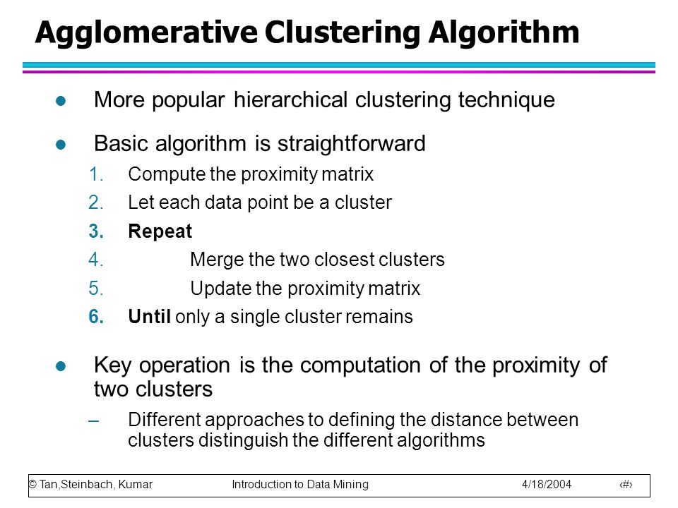 © Tan,Steinbach, Kumar Introduction to Data Mining 4/18/ Agglomerative Clustering Algorithm l More popular hierarchical clustering technique l Basic algorithm is straightforward 1.Compute the proximity matrix 2.Let each data point be a cluster 3.Repeat 4.Merge the two closest clusters 5.Update the proximity matrix 6.Until only a single cluster remains l Key operation is the computation of the proximity of two clusters –Different approaches to defining the distance between clusters distinguish the different algorithms