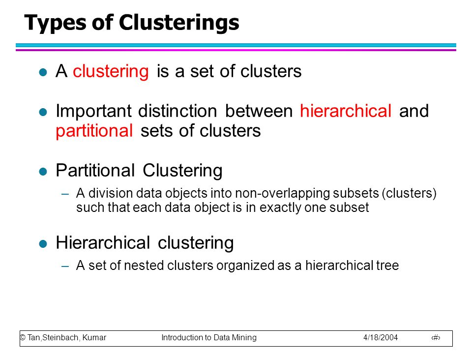 © Tan,Steinbach, Kumar Introduction to Data Mining 4/18/ Types of Clusterings l A clustering is a set of clusters l Important distinction between hierarchical and partitional sets of clusters l Partitional Clustering –A division data objects into non-overlapping subsets (clusters) such that each data object is in exactly one subset l Hierarchical clustering –A set of nested clusters organized as a hierarchical tree