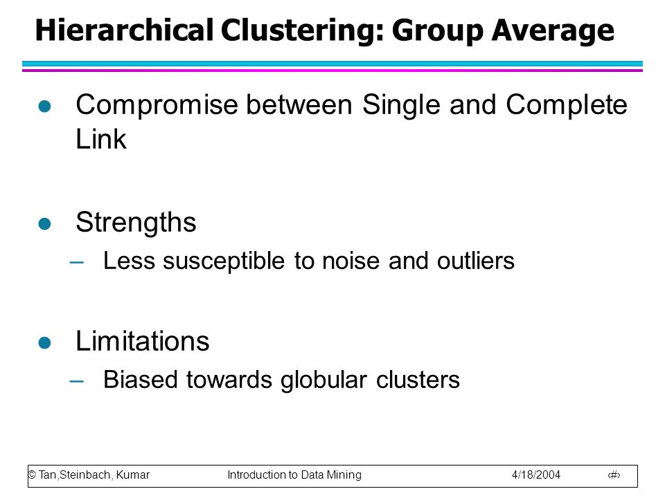 © Tan,Steinbach, Kumar Introduction to Data Mining 4/18/ Hierarchical Clustering: Group Average l Compromise between Single and Complete Link l Strengths –Less susceptible to noise and outliers l Limitations –Biased towards globular clusters