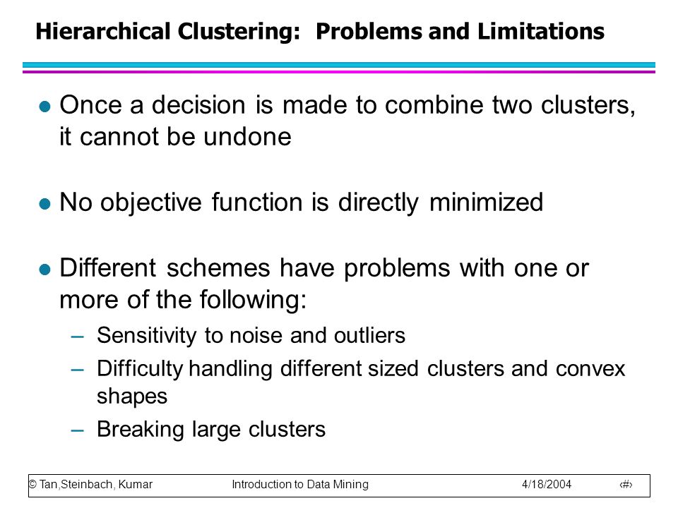© Tan,Steinbach, Kumar Introduction to Data Mining 4/18/ Hierarchical Clustering: Problems and Limitations l Once a decision is made to combine two clusters, it cannot be undone l No objective function is directly minimized l Different schemes have problems with one or more of the following: –Sensitivity to noise and outliers –Difficulty handling different sized clusters and convex shapes –Breaking large clusters