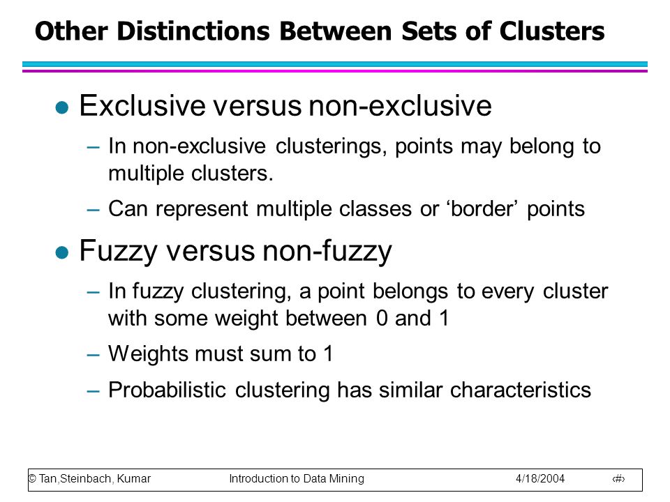 © Tan,Steinbach, Kumar Introduction to Data Mining 4/18/ Other Distinctions Between Sets of Clusters l Exclusive versus non-exclusive –In non-exclusive clusterings, points may belong to multiple clusters.