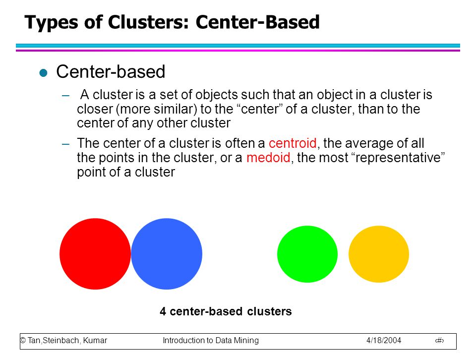 © Tan,Steinbach, Kumar Introduction to Data Mining 4/18/ Types of Clusters: Center-Based l Center-based – A cluster is a set of objects such that an object in a cluster is closer (more similar) to the center of a cluster, than to the center of any other cluster –The center of a cluster is often a centroid, the average of all the points in the cluster, or a medoid, the most representative point of a cluster 4 center-based clusters