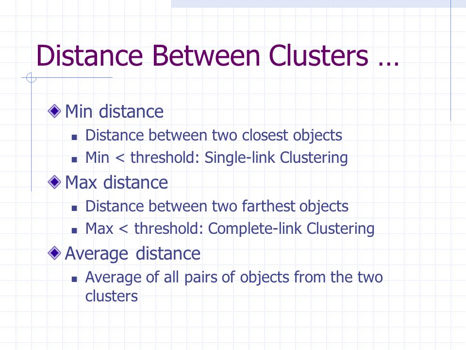 Distance Between Clusters … Min distance Distance between two closest objects Min < threshold: Single-link Clustering Max distance Distance between two farthest objects Max < threshold: Complete-link Clustering Average distance Average of all pairs of objects from the two clusters