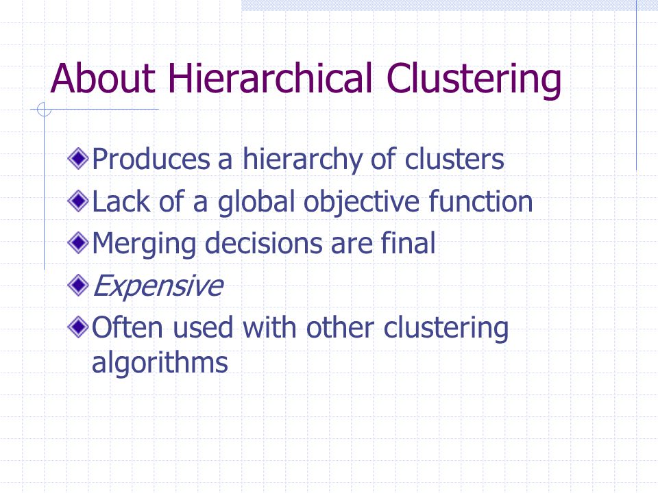 About Hierarchical Clustering Produces a hierarchy of clusters Lack of a global objective function Merging decisions are final Expensive Often used with other clustering algorithms