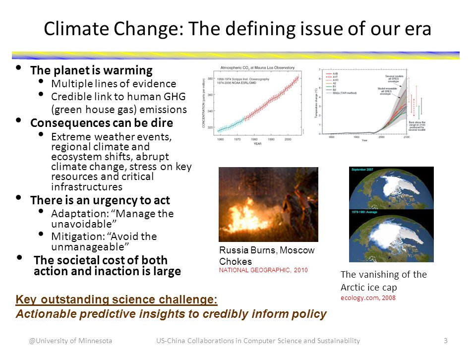Climate Change: The defining issue of our era The planet is warming Multiple lines of evidence Credible link to human GHG (green house gas) emissions Consequences can be dire Extreme weather events, regional climate and ecosystem shifts, abrupt climate change, stress on key resources and critical infrastructures There is an urgency to act Adaptation: Manage the unavoidable Mitigation: Avoid the unmanageable The societal cost of both action and inaction is large Key outstanding science challenge: Actionable predictive insights to credibly inform policy Russia Burns, Moscow Chokes NATIONAL GEOGRAPHIC, 2010 The vanishing of the Arctic ice cap ecology.com, 2008 US-China Collaborations in Computer Science and of Minnesota