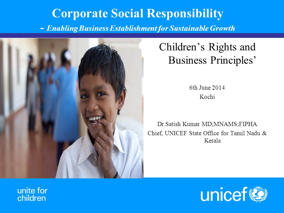 Corporate Social Responsibility - Enabling Business Establishment for Sustainable Growth Children’s Rights and Business Principles’ 6th June 2014 Kochi Dr.Satish Kumar MD;MNAMS;FIPHA Chief, UNICEF State Office for Tamil Nadu & Kerala 1 ‘