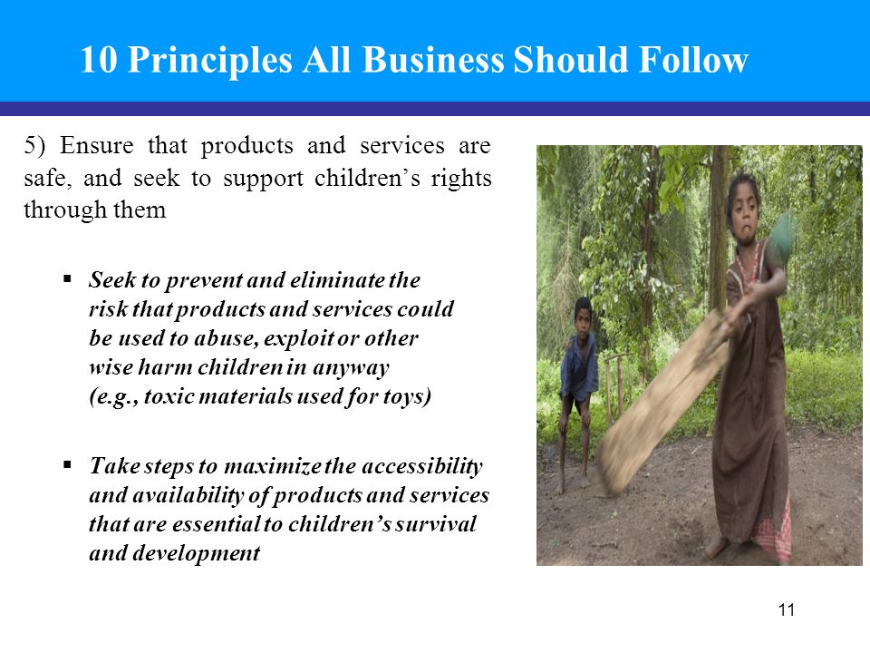 10 Principles All Business Should Follow 5) Ensure that products and services are safe, and seek to support children’s rights through them  Seek to prevent and eliminate the risk that products and services could be used to abuse, exploit or other wise harm children in anyway (e.g., toxic materials used for toys)  Take steps to maximize the accessibility and availability of products and services that are essential to children’s survival and development 11