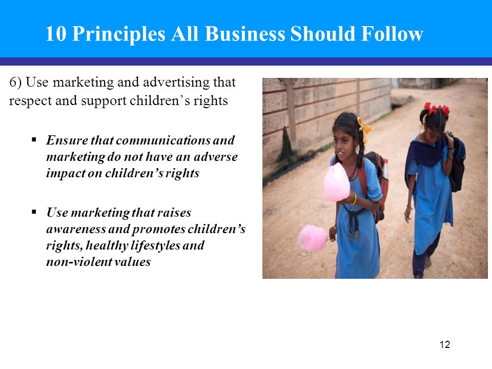 10 Principles All Business Should Follow 6) Use marketing and advertising that respect and support children’s rights  Ensure that communications and marketing do not have an adverse impact on children’s rights  Use marketing that raises awareness and promotes children’s rights, healthy lifestyles and non-violent values 12