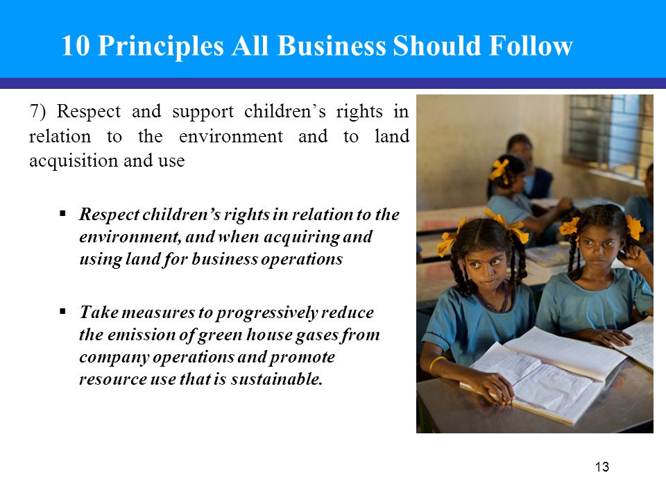 10 Principles All Business Should Follow 7) Respect and support children’s rights in relation to the environment and to land acquisition and use  Respect children’s rights in relation to the environment, and when acquiring and using land for business operations  Take measures to progressively reduce the emission of green house gases from company operations and promote resource use that is sustainable.