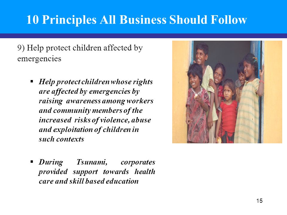 10 Principles All Business Should Follow 9) Help protect children affected by emergencies  Help protect children whose rights are affected by emergencies by raising awareness among workers and community members of the increased risks of violence, abuse and exploitation of children in such contexts  During Tsunami, corporates provided support towards health care and skill based education 15