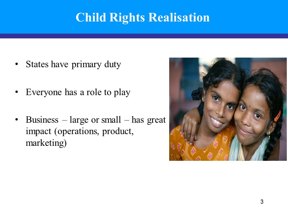 Child Rights Realisation States have primary duty Everyone has a role to play Business – large or small – has great impact (operations, product, marketing) 3