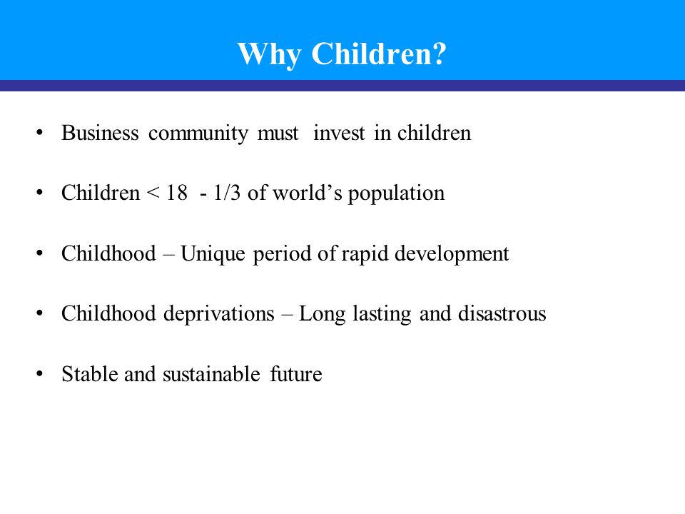 Business community must invest in children Children < /3 of world’s population Childhood – Unique period of rapid development Childhood deprivations – Long lasting and disastrous Stable and sustainable future Why Children