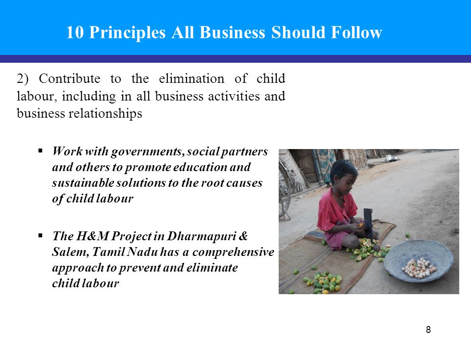 10 Principles All Business Should Follow 2) Contribute to the elimination of child labour, including in all business activities and business relationships  Work with governments, social partners and others to promote education and sustainable solutions to the root causes of child labour  The H&M Project in Dharmapuri & Salem, Tamil Nadu has a comprehensive approach to prevent and eliminate child labour 8
