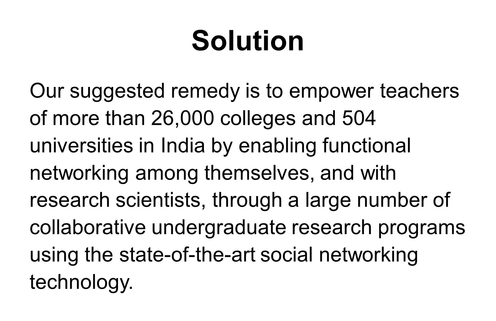 Solution Our suggested remedy is to empower teachers of more than 26,000 colleges and 504 universities in India by enabling functional networking among themselves, and with research scientists, through a large number of collaborative undergraduate research programs using the state-of-the-art social networking technology.