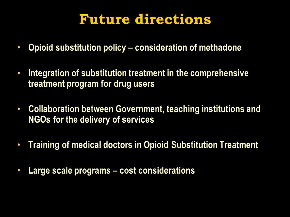 Future directions Opioid substitution policy – consideration of methadone Integration of substitution treatment in the comprehensive treatment program for drug users Collaboration between Government, teaching institutions and NGOs for the delivery of services Training of medical doctors in Opioid Substitution Treatment Large scale programs – cost considerations