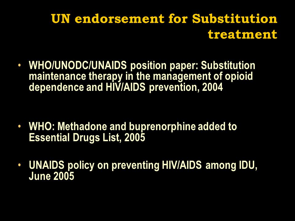UN endorsement for Substitution treatment WHO/UNODC/UNAIDS position paper: Substitution maintenance therapy in the management of opioid dependence and HIV/AIDS prevention, 2004 WHO: Methadone and buprenorphine added to Essential Drugs List, 2005 UNAIDS policy on preventing HIV/AIDS among IDU, June 2005