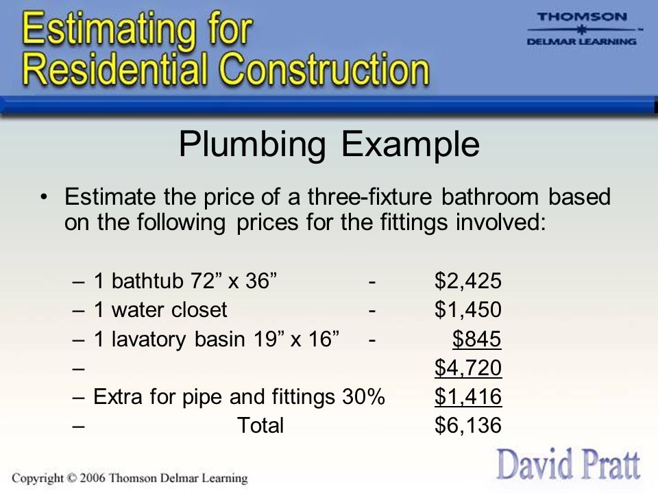 Plumbing Example Estimate the price of a three-fixture bathroom based on the following prices for the fittings involved: –1 bathtub 72 x 36 -$2,425 –1 water closet-$1,450 –1 lavatory basin 19 x 16 - $845 –$4,720 –Extra for pipe and fittings 30%$1,416 –Total$6,136