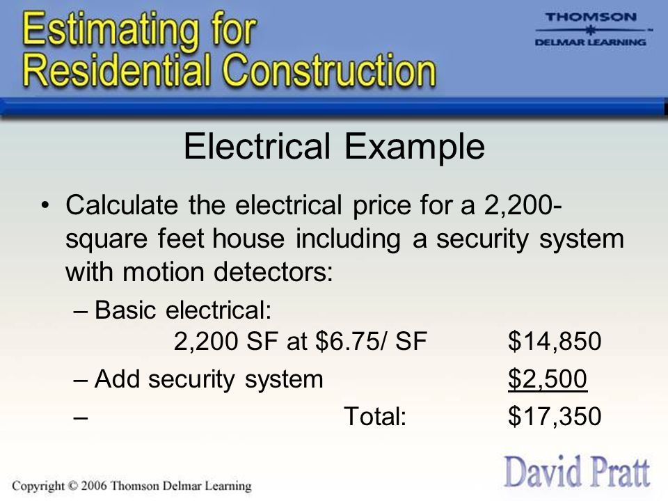 Electrical Example Calculate the electrical price for a 2,200- square feet house including a security system with motion detectors: –Basic electrical: 2,200 SF at $6.75/ SF$14,850 –Add security system $2,500 – Total:$17,350