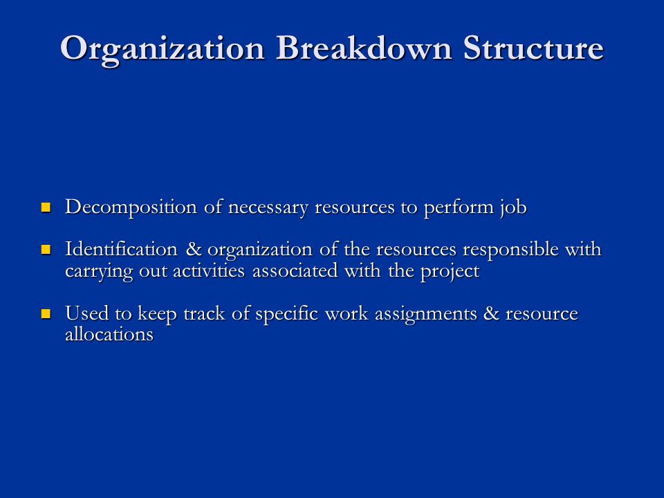 Organization Breakdown Structure Decomposition of necessary resources to perform job Decomposition of necessary resources to perform job Identification & organization of the resources responsible with carrying out activities associated with the project Identification & organization of the resources responsible with carrying out activities associated with the project Used to keep track of specific work assignments & resource allocations Used to keep track of specific work assignments & resource allocations