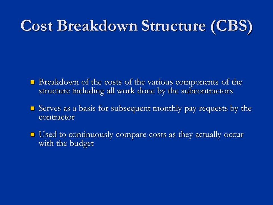 Cost Breakdown Structure (CBS) Breakdown of the costs of the various components of the structure including all work done by the subcontractors Breakdown of the costs of the various components of the structure including all work done by the subcontractors Serves as a basis for subsequent monthly pay requests by the contractor Serves as a basis for subsequent monthly pay requests by the contractor Used to continuously compare costs as they actually occur with the budget Used to continuously compare costs as they actually occur with the budget