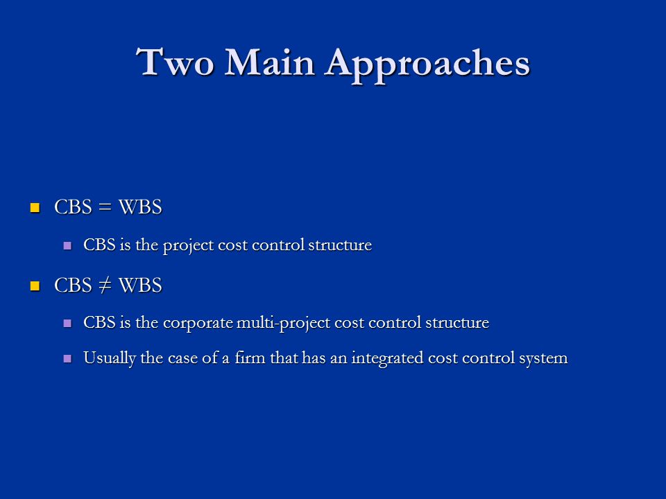 Two Main Approaches CBS = WBS CBS = WBS CBS is the project cost control structure CBS is the project cost control structure CBS ≠ WBS CBS ≠ WBS CBS is the corporate multi-project cost control structure CBS is the corporate multi-project cost control structure Usually the case of a firm that has an integrated cost control system Usually the case of a firm that has an integrated cost control system