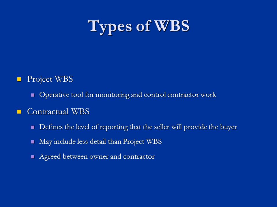Types of WBS Project WBS Project WBS Operative tool for monitoring and control contractor work Operative tool for monitoring and control contractor work Contractual WBS Contractual WBS Defines the level of reporting that the seller will provide the buyer Defines the level of reporting that the seller will provide the buyer May include less detail than Project WBS May include less detail than Project WBS Agreed between owner and contractor Agreed between owner and contractor