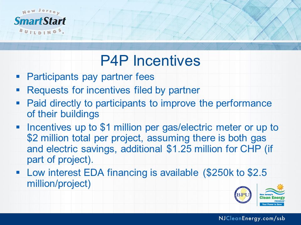 P4P Incentives  Participants pay partner fees  Requests for incentives filed by partner  Paid directly to participants to improve the performance of their buildings  Incentives up to $1 million per gas/electric meter or up to $2 million total per project, assuming there is both gas and electric savings, additional $1.25 million for CHP (if part of project).