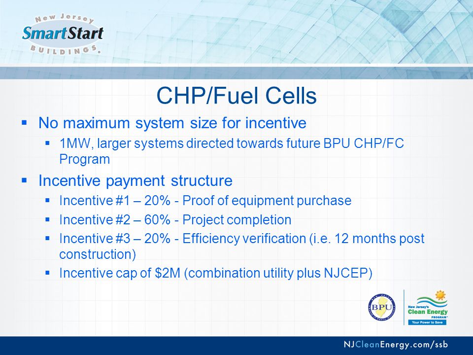 CHP/Fuel Cells  No maximum system size for incentive  1MW, larger systems directed towards future BPU CHP/FC Program  Incentive payment structure  Incentive #1 – 20% - Proof of equipment purchase  Incentive #2 – 60% - Project completion  Incentive #3 – 20% - Efficiency verification (i.e.
