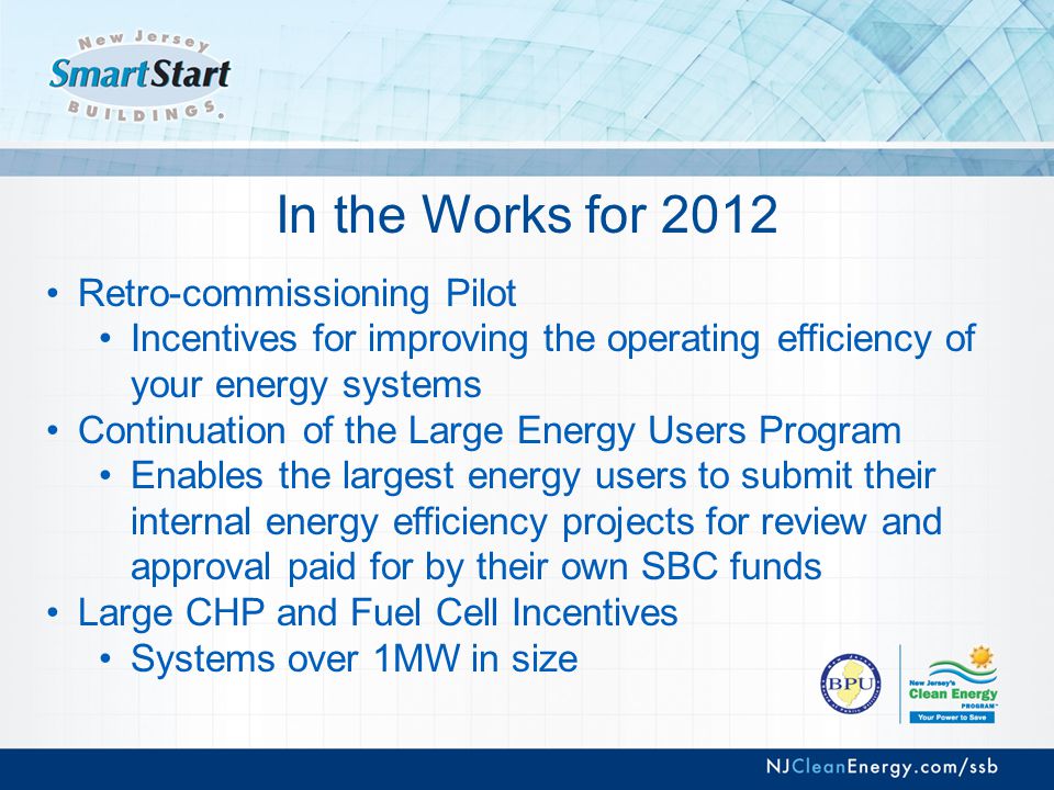 In the Works for 2012 Retro-commissioning Pilot Incentives for improving the operating efficiency of your energy systems Continuation of the Large Energy Users Program Enables the largest energy users to submit their internal energy efficiency projects for review and approval paid for by their own SBC funds Large CHP and Fuel Cell Incentives Systems over 1MW in size