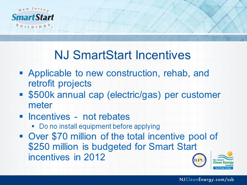NJ SmartStart Incentives  Applicable to new construction, rehab, and retrofit projects  $500k annual cap (electric/gas) per customer meter  Incentives - not rebates  Do no install equipment before applying  Over $70 million of the total incentive pool of $250 million is budgeted for Smart Start incentives in 2012