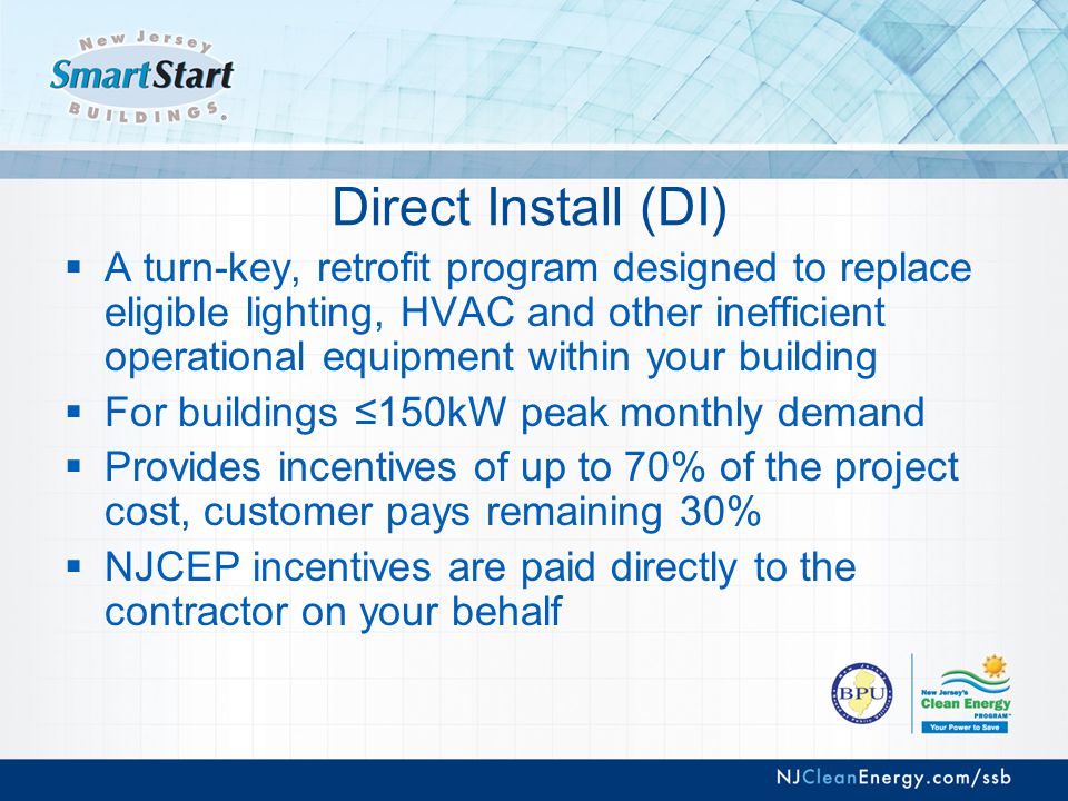Direct Install (DI)  A turn-key, retrofit program designed to replace eligible lighting, HVAC and other inefficient operational equipment within your building  For buildings ≤150kW peak monthly demand  Provides incentives of up to 70% of the project cost, customer pays remaining 30%  NJCEP incentives are paid directly to the contractor on your behalf