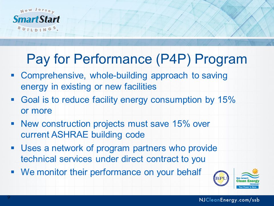 9 Pay for Performance (P4P) Program  Comprehensive, whole-building approach to saving energy in existing or new facilities  Goal is to reduce facility energy consumption by 15% or more  New construction projects must save 15% over current ASHRAE building code  Uses a network of program partners who provide technical services under direct contract to you  We monitor their performance on your behalf