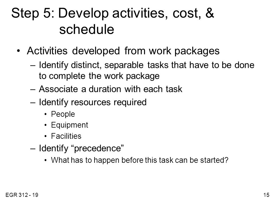 EGR Step 5: Develop activities, cost, & schedule Activities developed from work packages –Identify distinct, separable tasks that have to be done to complete the work package –Associate a duration with each task –Identify resources required People Equipment Facilities –Identify precedence What has to happen before this task can be started