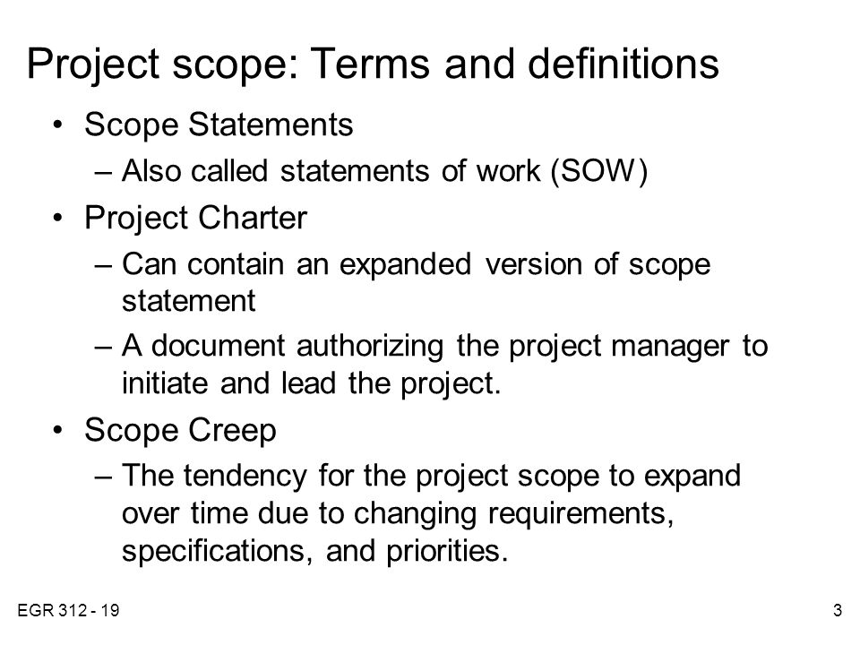 EGR Project scope: Terms and definitions Scope Statements –Also called statements of work (SOW) Project Charter –Can contain an expanded version of scope statement –A document authorizing the project manager to initiate and lead the project.